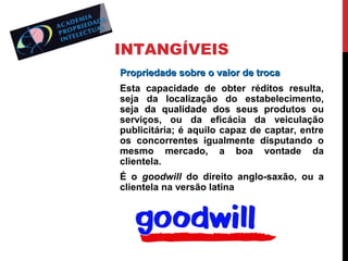 INTANGÍVEIS
Propriedade sobre o valor de troca
Esta capacidade de obter réditos resulta,
seja da localização do estabelecimento,
seja da qualidade dos seus produtos ou
serviços, ou da eficácia da veiculação
publicitária; é aquilo capaz de captar, entre
os concorrentes igualmente disputando o
mesmo mercado, a boa vontade da
clientela.
É o goodwill do direito anglo-saxão, ou a
clientela na versão latina

 