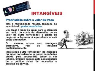 INTANGÍVEIS
Propriedade sobre o valor de troca
Mas a reditibilidade resulta, também, do
exercício do poder econômico.
Um local é bom ou ruim para a clientela
em razão do custo da alternativa de se
valer de outro fornecedor, e poder de
negar-se a fornecer é equivalente a este
custo alternativo.
O
mesmo ocorre com vantagem
qualitativa,
real
ou
induzida
publicitariamente.
Inexistindo outro fornecedor, no mercado
ou setor considerado, o poder econômico
obtido pelo empresário tende a ser
infinito, limitado apenas pela possibilidade
de o público deixar de necessitar o
produto ou serviço.

 