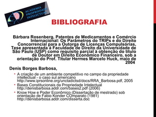 BIBLIOGRAFIA
Bárbara Rosenberg, Patentes de Medicamentos e Comércio
Internacional: Os Parâmetros do TRIPs e do Direito
Concorrencial para a Outorga de Licenças Compulsórias,
Tese apresentada à Faculdade de Direito da Universidade de
São Paulo (USP) como requisito parcial à obtenção do título
de Doutor em Direito Econômico Financeiro, sob a
orientação do Prof. Titular Hermes Marcelo Huck, maio de
2004
Denis Borges Barbosa,
• A criação de um ambiente competitivo no campo da propriedade
intellectual - o caso sul americano
http://www.iprsonline.org/unctadictsd/docs/RRA_Barbosa.pdf, 2005
• Bases Constitucionais da Propriedade Intelectual
http://denisbarbosa.addr.com/bases2.pdf (2006)
• Know How e Poder Econômico (Dissertação de mestrado) sob
orientação de Fabio Konder COmparato (1981)
http://denisbarbosa.addr.com/disserta.doc

 