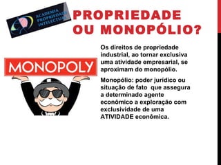 PROPRIEDADE
OU MONOPÓLIO?
Os direitos de propriedade
industrial, ao tornar exclusiva
uma atividade empresarial, se
aproximam do monopólio.
Monopólio: poder jurídico ou
situação de fato que assegura
a determinado agente
econômico a exploração com
exclusividade de uma
ATIVIDADE econômica.

 