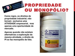 PROPRIEDADE
OU MONOPÓLIO?
Como regra, os direitos de
propriedade industrial, não
tornam exclusiva uma
ATIVIDADE empresarial, mas
apenas uma oportunidade de
mercado.
Apenas quando não existam
alternativas a exploração da
mesma atividade, o direito de
PI se faz monopólio de fato.

 