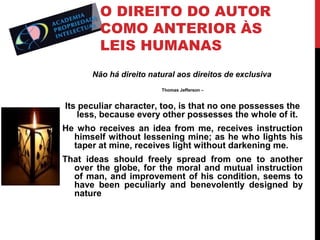 O DIREITO DO AUTOR
COMO ANTERIOR ÀS
LEIS HUMANAS
Não há direito natural aos direitos de exclusiva
Thomas Jefferson –

Its peculiar character, too, is that no one possesses the
less, because every other possesses the whole of it.
He who receives an idea from me, receives instruction
himself without lessening mine; as he who lights his
taper at mine, receives light without darkening me.
That ideas should freely spread from one to another
over the globe, for the moral and mutual instruction
of man, and improvement of his condition, seems to
have been peculiarly and benevolently designed by
nature

 