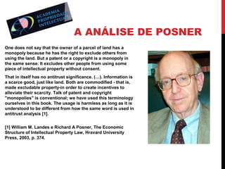 A ANÁLISE DE POSNER
One does not say that the owner of a parcel of land has a
monopoly because he has the right to exclude others from
using the land. But a patent or a copyright is a monopoly in
the same sense. It excludes other people from using some
piece of intellectual property without consent.
That in itself has no antitrust significance. (…). Information is
a scarce good, just like land. Both are commodified - that is,
made excludable property-in order to create incentives to
alleviate their scarcity. Talk of patent and copyright
"monopolies" is conventional; we have used this terminology
ourselves in this book. The usage is harmless as long as it is
understood to be different from how the same word is used in
antitrust analysis [1].
[1] William M. Landes e Richard A Posner, The Economic
Structure of Intellectual Property Law, Hravard University
Press, 2003, p. 374.

 