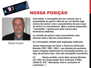NOSSA POSIÇÃO
Com efeito, o monopólio tem em comum com a
propriedade em geral o fato de ser um direito erga
omnes de excluir, com a característica de que o que
se exclui é a concorrência. Mas a mesma expressão,
“monopólio”, aponta para pelo menos dois
fenômenos distintos.
a) o direito de excluir certa concorrência, sem
eliminar todo o tipo de concorrência e

Michel Vivant

b) o monopólio vedado pela legislação antitruste.
Numa observação de Foyer e Vivant (Le Droit des
Brevets, PUF, 1991:. 266 ) , nos direitos de exclusiva
sobre criações intelectuais há monopólio jurídico, ou
seja, de primeiro tipo, mas não monopólio econômico
[1]
Nesse sentido, como dizia Jeromy Bentam
em 1793, em, Emancipate Your Colonies in Wks.
(1843) IV. 412 “ Monopoly, that is, exclusion of
customers...”.

 