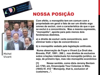 NOSSA POSIÇÃO
Com efeito, o monopólio tem em comum com a
propriedade em geral o fato de ser um direito erga
omnes de excluir, com a característica de que o que
se exclui é a concorrência. Mas a mesma expressão,
“monopólio”, aponta para pelo menos dois
fenômenos distintos.
a) o direito de excluir certa concorrência, sem
eliminar todo o tipo de concorrência e
b) o monopólio vedado pela legislação antitruste.

Michel
Vivant

Numa observação de Foyer e Vivant (Le Droit des
Brevets, PUF, 1991:. 266 ) , nos direitos de exclusiva
sobre criações intelectuais há monopólio jurídico, ou
seja, de primeiro tipo, mas não monopólio econômico
[1]
Nesse sentido, como dizia Jeromy Bentam
em 1793, em, Emancipate Your Colonies in Wks.
(1843) IV. 412 “ Monopoly, that is, exclusion of
customers...”.

 
