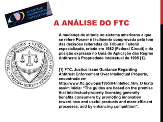 A ANÁLISE DO FTC
A mudança de atitude no sistema americano a que
se refere Posner é facilmente comprovada pelo tom
das decisões reiteradas do Tribunal Federal
especializado, criado em 1982 (Federal Circuit) e da
posição expressa no Guia de Aplicação das Regras
Antitruste à Propriedade Intelectual de 1995 [1].
[1] FTC, Justice Issue Guidance Regarding
Antitrust Enforcement Over Intellectual Property,
encontrado em
http://www.ftc.gov/opa/1995/04/intellec.htm. O texto
assim inicia: “The guides are based on the premise
that intellectual-property licensing generally
benefits consumers by promoting innovation
toward new and useful products and more efficient
processes, and by enhancing competition”.

 