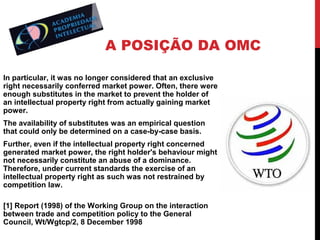 A POSIÇÃO DA OMC
In particular, it was no longer considered that an exclusive
right necessarily conferred market power. Often, there were
enough substitutes in the market to prevent the holder of
an intellectual property right from actually gaining market
power.
The availability of substitutes was an empirical question
that could only be determined on a case-by-case basis.
Further, even if the intellectual property right concerned
generated market power, the right holder's behaviour might
not necessarily constitute an abuse of a dominance.
Therefore, under current standards the exercise of an
intellectual property right as such was not restrained by
competition law.
[1] Report (1998) of the Working Group on the interaction
between trade and competition policy to the General
Council, Wt/Wgtcp/2, 8 December 1998

 