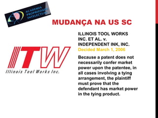 MUDANÇA NA US SC
ILLINOIS TOOL WORKS
INC. ET AL. v.
INDEPENDENT INK, INC.
Decided March 1, 2006
Because a patent does not
necessarily confer market
power upon the patentee, in
all cases involving a tying
arrangement, the plaintiff
must prove that the
defendant has market power
in the tying product.

 