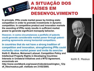 A SITUAÇÃO DOS
PAÍSES EM
DESENVOLVIMENTO
In principle, IPRs create market power by limiting static
competition in order to promote investments in dynamic
competition. In competitive product and innovation markets
the awarding of IPRs rarely results in sufficient market
power to generate significant monopoly behavior.
However, in some circumstances a portfolio of patents
could generate considerable market power through patentpooling agreements among horizontal competitors.

In countries that do not have a strong tradition of
competition and innovation, strengthening IPRs could
markedly raise market power and invite its exercise
Keith E. Maskus, Mohamed Lahouel, Competition Policy and
Intellectual Property Rights in Developing Countries:
Interests in Unilateral Initiatives and a WTO Agreement,
encontrado em
http://www.worldbank.org/research/abcde/washington_12/p
df_files/maskus.pdf, vistitado em 21/02/2005.

Keith E. Maskus

 