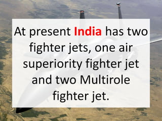 At present India has two
fighter jets, one air
superiority fighter jet
and two Multirole
fighter jet.
 