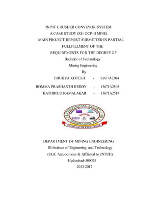 IN PIT CRUSHER CONVEYOR SYSTEM
A CASE STUDY (RG OCP-II MINE)
MAIN PROJECT REPORT SUBMITTED IN PARTIAL
FULLFILLMENT OF THE
REQUIREMENTS FOR THE DEGREE OF
Bachelor of Technology
Mining Engineering
By
BHUKYA KOTESH - 13671A2504
BOMMA PRASHANTH REDDY - 13671A2505
KATHROJU KAMALAKAR - 13671A2518
DEPARTMENT OF MINING ENGINEERING
JB Institute of Engineering and Technology
(UGC Autonomous & Affiliated to JNTUH)
Hyderabad-500075
2013-2017
 
