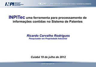 INPITec uma ferramenta para processamento de
informações contidas no Sistema de Patentes

Ricardo Carvalho Rodrigues
Pesquisador em Propriedade Industrial

Cuiabá 19 de julho de 2012

 