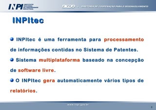 INPItec
INPItec é uma ferramenta para processamento
de informações contidas no Sistema de Patentes.
Sistema multiplataforma baseado na concepção
de software livre.
O INPItec gera automaticamente vários tipos de
relatórios.

3

 