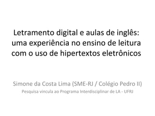 Letramento digital e aulas de inglês: uma experiência no ensino de leitura com o uso de hipertextos eletrônicos Simone da Costa Lima (SME-RJ / Colégio Pedro II) Pesquisa vincula ao Programa Interdisciplinar de LA - UFRJ 