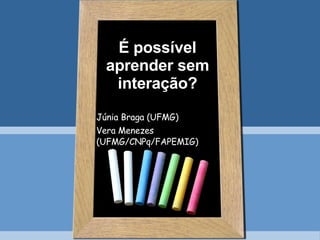 É possível aprender sem interação? Júnia Braga (UFMG) Vera Menezes (UFMG/CNPq/FAPEMIG) 