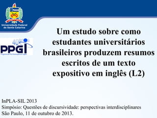 Um estudo sobre como 
estudantes universitários 
brasileiros produzem resumos 
escritos de um texto 
expositivo em inglês (L2) 
InPLA-SIL 2013 
Simpósio: Questões de discursividade: perspectivas interdisciplinares 
São Paulo, 11 de outubro de 2013. 
 