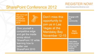 REGISTER NOW!
                                      www.sharepointconference.com



Join us in Las
Vegas for
SharePoint
                        Don’t miss this   Engage with
                                          the
Conference              opportunity to    community
2012!
                        join us in Las
Give yourself a         Vegas at the
competitive edge        Mandalay Bay          Share
                                             insights
and get the inside
scoop about
                        November 12-15
'SharePoint 15' while                     Learn about
learning how to                           what’s coming
                                          next, from the
better use                                people who
                                          built the
SharePoint 2010                           product
 