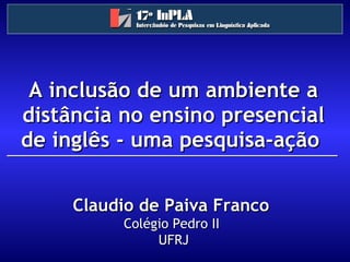A inclusão de um ambiente a distância no ensino presencial de inglês - uma pesquisa-ação  Claudio de Paiva Franco   Colégio Pedro II  UFRJ 