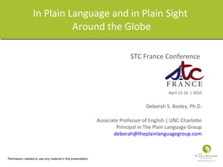 In Plain Language and in Plain Sight  Around the Globe STC France Conference  April 15-16  | 2010 Deborah S. Bosley, Ph.D. Associate Professor of English | UNC Charlotte Principal in The Plain Language Group [email_address] Permission needed to use any material in this presentation 