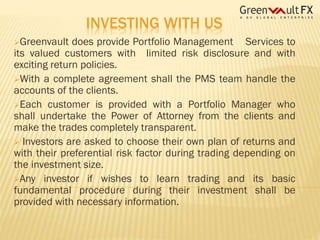 INVESTING WITH US
Greenvault

does provide Portfolio Management Services to
its valued customers with limited risk disclosure and with
exciting return policies.
With a complete agreement shall the PMS team handle the
accounts of the clients.
Each customer is provided with a Portfolio Manager who
shall undertake the Power of Attorney from the clients and
make the trades completely transparent.
 Investors are asked to choose their own plan of returns and
with their preferential risk factor during trading depending on
the investment size.
Any investor if wishes to learn trading and its basic
fundamental procedure during their investment shall be
provided with necessary information.

 