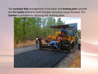 The conveyor Belt arrangement in the Paver and leveling plate spreads
the BM neatly behind as both Dumper and paver moves forward. The
Camber is provided by adjusting the leveling plate.
 