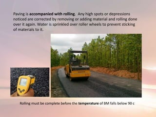 Paving is accompanied with rolling. Any high spots or depressions
noticed are corrected by removing or adding material and rolling done
over it again. Water is sprinkled over roller wheels to prevent sticking
of materials to it.
Rolling must be complete before the temperature of BM falls below 90 c
 