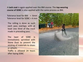 A tack coat is again applied over the BM course. The top wearing
course of SDBC is also applied with the same process as BM.
Tolerance level for BM = 6mm
Tolerance level for SDBC = 4 mm
The rolling is done as such
each pass overlaps with at
least one third of the track
made in preceding pass.
The layer of SDBC is
immediately sprinkled with
Stone Dust to prevent the
sticking of materials to shoes
or wheels.
Traffic is allowed 24 hours
after laying SDBC
 