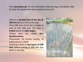 First excavation pit for the Foundation slab was dug. Foundation slab
for both the abutments were casted as one unit.
Series of parallel bars 8 mm dia @
200 mm c/c are laid on the slab
First 400 mm of the bar is made to
rest on the slab and rest part is
folded above at right angles.
These bars are called Skin
Reinforcement.
Formwork for further casting of
substructure is fixed.
Casting is done in two layers of 200
mm, hence casting of 400 mm was
done in one day.
 