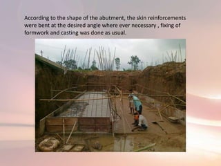 According to the shape of the abutment, the skin reinforcements
were bent at the desired angle where ever necessary , fixing of
formwork and casting was done as usual.
 
