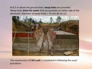 At 0.5 m above the ground level, weep holes are provided.
Weep holes drain the water that accumulates on either side of the
abutment. Diameter of weep holes = 75 mm @ 1m c/c
The construction till Dirt wall is completed in following the usual
procedure.
 