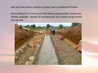 Lets see how Stone masonry Culvert was completed till here.
Stone Masonry Culverts are built where good quality stones are
readily available. Stones of standard size are joined using mortar
one by one.
 