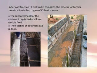 After construction till dirt wall is complete, the process for further
construction in both types of Culvert is same.
o The reinforcement for the
abutment cap is tied and form
work is fixed.
o Then casting of abutment cap
is done.
 
