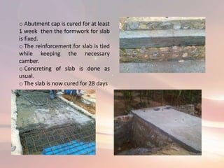 o Abutment cap is cured for at least
1 week then the formwork for slab
is fixed.
o The reinforcement for slab is tied
while keeping the necessary
camber.
o Concreting of slab is done as
usual.
o The slab is now cured for 28 days
 