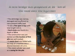 • The old bridge was narrow,
damaged and insufficient to
carry present traffic load.
• It was a five span bridge with
total length 123 m.
• Hard strata was found at a
depth of 20 m
• The construction was just
started and the location of first
pile was well marked.
• A metal sheet was folded with
the help of a machine into a
desired diameter of 1.2 m.
• This metal cylinder was used
as a casing for the pile
 