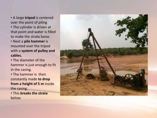 • A large tripod is centered
over the point of piling
• The cylinder is driven at
that point and water is filled
to make the strata loose.
• Next a pile hammer is
mounted over the tripod
with a system of pulley and
cables.
• The diameter of the
hammer is just enough to fit
in the casing.
• The hammer is then
constantly made to drop
from a height of 5 m inside
the casing.
• This breaks the strata
below.
 