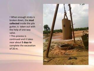• When enough strata is
broken down, the mud
collected inside the pile
gutter, is taken out with
the help of one way
valve.
• This process is
continued and it takes
near about 5 days to
complete the excavation
of 20 m.
 
