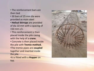 • The reinforcement bars are
then tied
• 30 bars of 25 mm dia were
provided as main steel
• Helical Stirrups are provided
of dia 10 mm with a spacing of
150 mm c/c.
• This reinforcement is then
placed inside the pile casing
with the help of a crane.
• Concrete is then placed inside
the pile with Tremie method.
•The tremie pipes are coupled
together and inserted inside
the pile.
•It is fitted with a Hopper on
top.
 