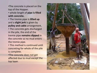 •The concrete is placed on the
top of the Hopper.
• whole length of pipe is filled
with concrete.
• The tremie pipe is lifted up
and a slight jerk is given by
pulley and cable arrangement.
• The concrete gets discharged
in the pile, the end of the
tremie pipe remains dipped in
the concrete so no mud enters
the tremie pipe.
• This method is continued until
concreting for whole of the pile
is complete.
•The concrete does not get
affected due to mud except the
top layer.
 