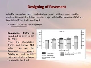 A traffic census had been conducted previously at three points on the
road continuously for 7 days to get average daily traffic. Number of CV/day
is obtained from it, denoted by ‘P’
Cumulative Traffic is
found out as given in IRC
37 -2001.
From the Cumulative
Traffic, and known CBR
value ; we use the
Pavement design
Catalogue and obtain
thickness of all the layers
required in the Road.
N = {365*(1+r)^n -1} *D*F*P(1+r)^x
r
 
