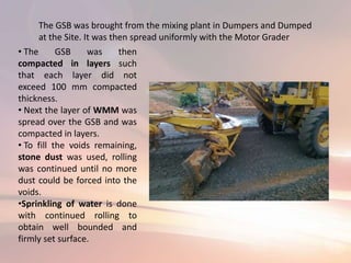 The GSB was brought from the mixing plant in Dumpers and Dumped
at the Site. It was then spread uniformly with the Motor Grader
• The GSB was then
compacted in layers such
that each layer did not
exceed 100 mm compacted
thickness.
• Next the layer of WMM was
spread over the GSB and was
compacted in layers.
• To fill the voids remaining,
stone dust was used, rolling
was continued until no more
dust could be forced into the
voids.
•Sprinkling of water is done
with continued rolling to
obtain well bounded and
firmly set surface.
 