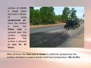 Surface of WMM
is swept clean
and dust is blown
of using
compressed air.
Once the surface
is clean, the
Prime coat is
sprayed over the
surface using
sprayer. The
surface is allowed
to cure for 24
hours.
After 24 hours the Tack coat or binder is uniformly sprayed over the
surface. Emulsion is used as binder shall have temperature 20 c to 50 c.
 
