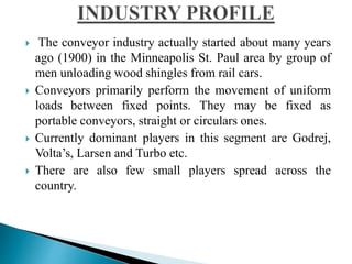  The conveyor industry actually started about many years
ago (1900) in the Minneapolis St. Paul area by group of
men unloading wood shingles from rail cars.
 Conveyors primarily perform the movement of uniform
loads between fixed points. They may be fixed as
portable conveyors, straight or circulars ones.
 Currently dominant players in this segment are Godrej,
Volta’s, Larsen and Turbo etc.
 There are also few small players spread across the
country.
 