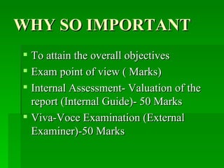 WHY SO IMPORTANT To attain the overall objectives Exam point of view ( Marks) Internal Assessment- Valuation of the report (Internal Guide)- 50 Marks Viva-Voce Examination (External Examiner)-50 Marks  