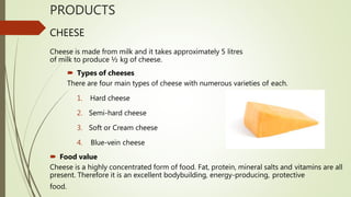 PRODUCTS
CHEESE
Cheese is made from milk and it takes approximately 5 litres
of milk to produce ½ kg of cheese.
 Types of cheeses
There are four main types of cheese with numerous varieties of each.
1. Hard cheese
2. Semi-hard cheese
3. Soft or Cream cheese
4. Blue-vein cheese
 Food value
Cheese is a highly concentrated form of food. Fat, protein, mineral salts and vitamins are all
present. Therefore it is an excellent bodybuilding, energy-producing, protective
food.
 