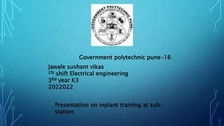 Government polytechnic pune-16
Presentation on inplant training at sub-
station
Jawale sushant vikas
2St shift Electrical engineering
3Rd year K3
2022022
 