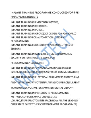 INPLANT TRAINING PROGRAMME CONDUCTED FOR PRE-
FINAL YEAR STUDENTS
INPLANT TRAINING IN EMBEDDED SYSTEMS,
INPLANT TRAINING IN ROBOTICS..
INPLANT TRAINING IN PSPICE..
INPLANT TRAINING IN ORCAD(CKT DESIGN FOR PCB BOARD)
INPLANT TRAINING FOR AUTOMATION USING PIC
PROGRAMMING
INPLANT TRAINING FOR SECURITY SYSTEMS(ALL TYPES OF
SENSORS)
INPLANT TRAINING IN GSM BASED HOME AUTOMATION
SECURITY SYSTEMS(HOW ITS WORK FOR
PROGRAMMING/HARDWARE)
INPLANT TRAINING IN “C” PROGRAMMING(HARDWARE
INTERFACE LIKE SERIEL PORT(RS232/RS485 COMMUNICATION)
INPLANT TRAINING IN ELECTRICAL PARAMETERS MONITORING
AND TESTING LIKE, PT(POTENTIAL TRANSFORMER,CT(CURRENT
TRANSFORMER,VOLTMETER,AMMETER(DIGITAL DISPLAY)
INPLANT TRAINING IN PIC 16F877 IC PROGRAMMING
METHODOLGY FOR SAMPLE CODINGS LIKE
LCD,ADC,STEPPERMOTOR INTERFACE(NOW ALL THE LEADING
COMPANIES EXPECT THE PIC DEVELOPMENT PROGRAMMER)
 