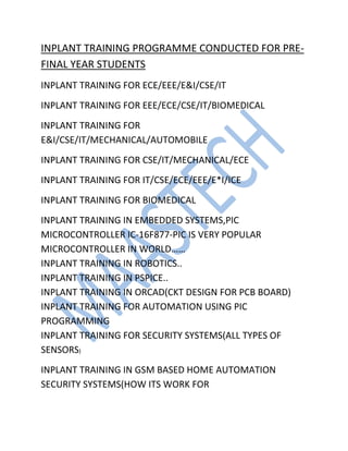 INPLANT TRAINING PROGRAMME CONDUCTED FOR PRE-
FINAL YEAR STUDENTS
INPLANT TRAINING FOR ECE/EEE/E&I/CSE/IT
INPLANT TRAINING FOR EEE/ECE/CSE/IT/BIOMEDICAL
INPLANT TRAINING FOR
E&I/CSE/IT/MECHANICAL/AUTOMOBILE
INPLANT TRAINING FOR CSE/IT/MECHANICAL/ECE
INPLANT TRAINING FOR IT/CSE/ECE/EEE/E*I/ICE
INPLANT TRAINING FOR BIOMEDICAL
INPLANT TRAINING IN EMBEDDED SYSTEMS,PIC
MICROCONTROLLER IC-16F877-PIC IS VERY POPULAR
MICROCONTROLLER IN WORLD……
INPLANT TRAINING IN ROBOTICS..
INPLANT TRAINING IN PSPICE..
INPLANT TRAINING IN ORCAD(CKT DESIGN FOR PCB BOARD)
INPLANT TRAINING FOR AUTOMATION USING PIC
PROGRAMMING
INPLANT TRAINING FOR SECURITY SYSTEMS(ALL TYPES OF
SENSORS)
INPLANT TRAINING IN GSM BASED HOME AUTOMATION
SECURITY SYSTEMS(HOW ITS WORK FOR
 
