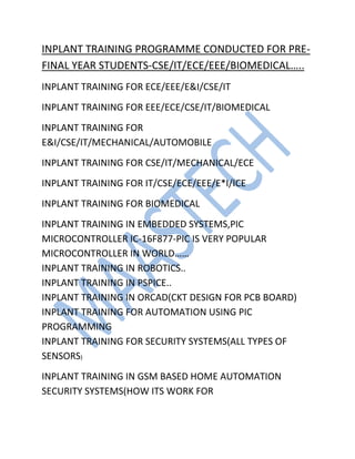 INPLANT TRAINING PROGRAMME CONDUCTED FOR PRE-
FINAL YEAR STUDENTS-CSE/IT/ECE/EEE/BIOMEDICAL…..
INPLANT TRAINING FOR ECE/EEE/E&I/CSE/IT
INPLANT TRAINING FOR EEE/ECE/CSE/IT/BIOMEDICAL
INPLANT TRAINING FOR
E&I/CSE/IT/MECHANICAL/AUTOMOBILE
INPLANT TRAINING FOR CSE/IT/MECHANICAL/ECE
INPLANT TRAINING FOR IT/CSE/ECE/EEE/E*I/ICE
INPLANT TRAINING FOR BIOMEDICAL
INPLANT TRAINING IN EMBEDDED SYSTEMS,PIC
MICROCONTROLLER IC-16F877-PIC IS VERY POPULAR
MICROCONTROLLER IN WORLD……
INPLANT TRAINING IN ROBOTICS..
INPLANT TRAINING IN PSPICE..
INPLANT TRAINING IN ORCAD(CKT DESIGN FOR PCB BOARD)
INPLANT TRAINING FOR AUTOMATION USING PIC
PROGRAMMING
INPLANT TRAINING FOR SECURITY SYSTEMS(ALL TYPES OF
SENSORS)
INPLANT TRAINING IN GSM BASED HOME AUTOMATION
SECURITY SYSTEMS(HOW ITS WORK FOR
 