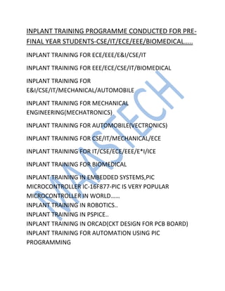 INPLANT TRAINING PROGRAMME CONDUCTED FOR PRE-
FINAL YEAR STUDENTS-CSE/IT/ECE/EEE/BIOMEDICAL…..
INPLANT TRAINING FOR ECE/EEE/E&I/CSE/IT
INPLANT TRAINING FOR EEE/ECE/CSE/IT/BIOMEDICAL
INPLANT TRAINING FOR
E&I/CSE/IT/MECHANICAL/AUTOMOBILE
INPLANT TRAINING FOR MECHANICAL
ENGINEERING(MECHATRONICS)
INPLANT TRAINING FOR AUTOMOBILE(VECTRONICS)
INPLANT TRAINING FOR CSE/IT/MECHANICAL/ECE
INPLANT TRAINING FOR IT/CSE/ECE/EEE/E*I/ICE
INPLANT TRAINING FOR BIOMEDICAL
INPLANT TRAINING IN EMBEDDED SYSTEMS,PIC
MICROCONTROLLER IC-16F877-PIC IS VERY POPULAR
MICROCONTROLLER IN WORLD……
INPLANT TRAINING IN ROBOTICS..
INPLANT TRAINING IN PSPICE..
INPLANT TRAINING IN ORCAD(CKT DESIGN FOR PCB BOARD)
INPLANT TRAINING FOR AUTOMATION USING PIC
PROGRAMMING
 