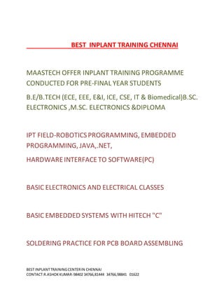 BEST INPLANTTRAININGCENTERIN CHENNAI
CONTACT:R.ASHOKKUMAR-98402 34766,81444 34766,98841 01622
BEST INPLANT TRAINING CHENNAI
MAASTECH OFFER INPLANT TRAINING PROGRAMME
CONDUCTED FOR PRE-FINAL YEAR STUDENTS
B.E/B.TECH (ECE, EEE, E&I, ICE, CSE, IT & Biomedical)B.SC.
ELECTRONICS ,M.SC. ELECTRONICS &DIPLOMA
IPT FIELD-ROBOTICSPROGRAMMING, EMBEDDED
PROGRAMMING, JAVA,.NET,
HARDWAREINTERFACETO SOFTWARE(PC)
BASIC ELECTRONICS AND ELECTRICAL CLASSES
BASIC EMBEDDED SYSTEMS WITH HITECH "C"
SOLDERING PRACTICE FOR PCB BOARD ASSEMBLING
 
